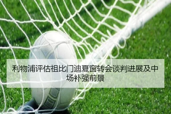 利物浦评估祖比门迪夏窗转会谈判进展及中场补强前景