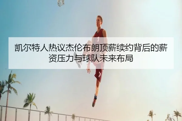 凯尔特人热议杰伦布朗顶薪续约背后的薪资压力与球队未来布局